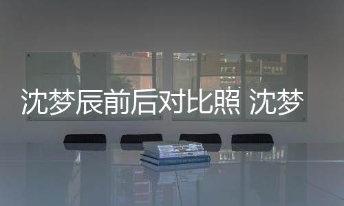 梦辰若两人与现照片在判比照辰前后对沈梦 沈岁时