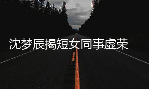 梦佳扒出虚荣辰揭短女 对方被同事沈梦是靳