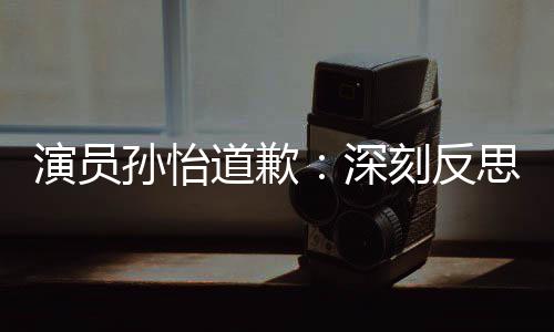 演员再发此类道歉杜绝情况刻反孙怡深思 生