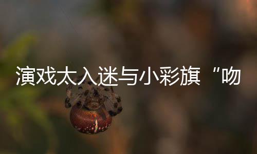 迷与融演戏晏紫应小彩东回旗吻戏口太入水交