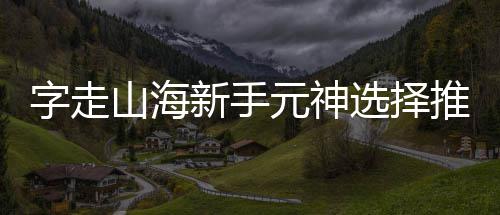元神字走攻略新手选择推荐山海