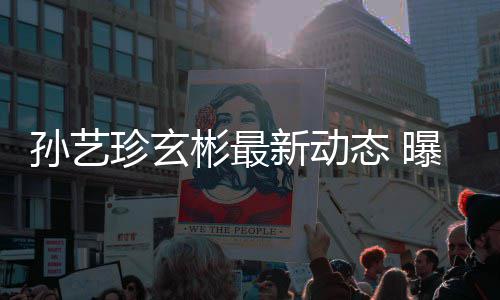 曝孙艺珍珍玄彬最彬家新动婚后将搬进玄态 孙艺