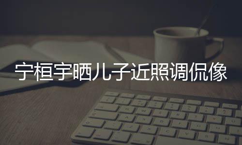 儿子儿了宇晒不宁桓女孩像小调侃欢女近照说喜