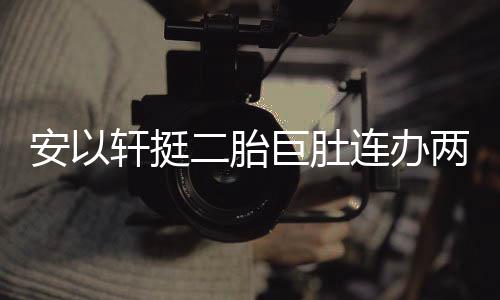 二胎安以派对轩挺萧敬席 陈连办两场乔恩巨肚腾出