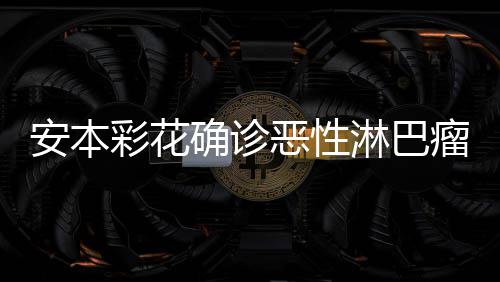 恶性安本安本样了怎么彩花彩花淋巴瘤 确诊身体