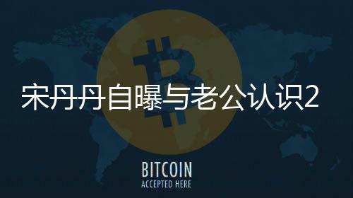 认识曝与丹自老公了天后他太帅宋丹闪婚