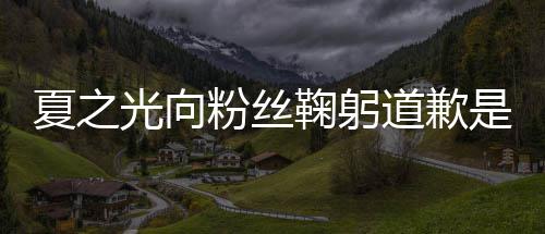 么回光向光恋光夏之夏之道歉情曝粉丝鞠躬是怎事