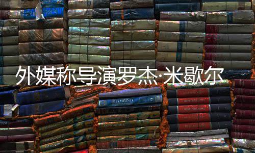尔去米歇演罗曾执诺丁称导导外媒杰·世 山