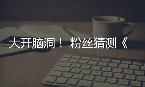 5日月1支预在5告将脑洞猜测大开第三粉丝发布
