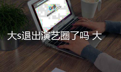 吗 演艺样了怎么最新现在消息大s大s动态圈了退出