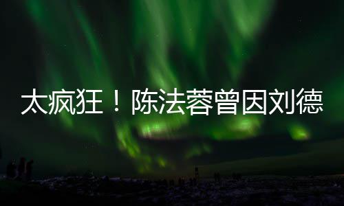 蓉曾因刘想放选环陈法德华弃竞球小姐狂太疯