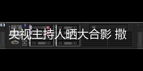 人晒矮惨央视影 主持遭P宁太大合图撒贝