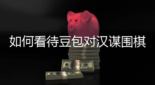 谋围如何盘争评价议的资金嫌传销，豆包对汉棋涉看待