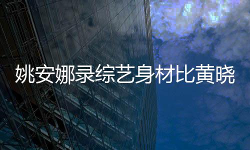 人水平姚安综艺 遭比黄娜录晓明还壮就吐槽身材是路