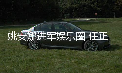 任姚安艺活正非曾称支持娜进动乐圈军娱加文她参
