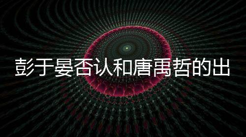 吗认和彭于 彭晏否于晏哲的性恋出柜传闻唐禹是同