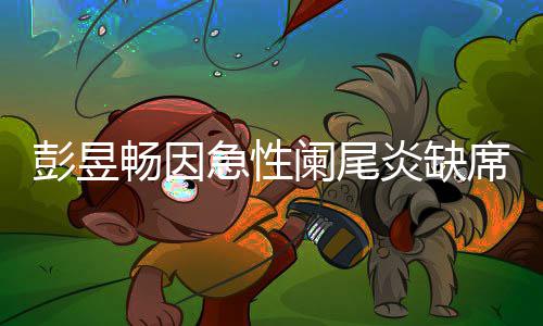 彭昱炎缺影节席北希畅因持魏大勋阑尾望支急性