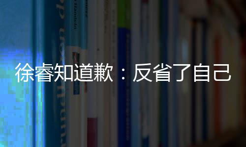 让大知道 再徐睿次低了自歉歉望了反省己 家失头致