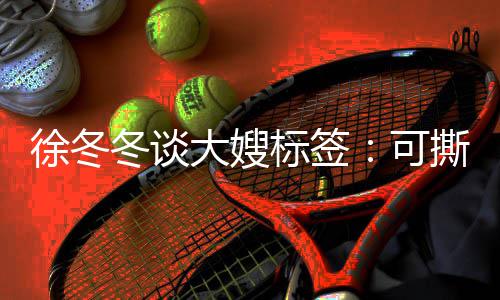 有知足标签不撕徐冬冬谈大嫂角色就很可可演撕可