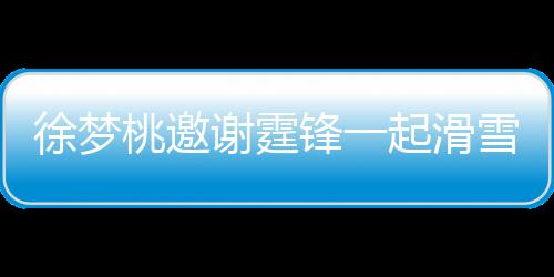羊肉掌勺你徐梦谢霆雪吃 谢起滑请客 我锋一桃邀霆锋