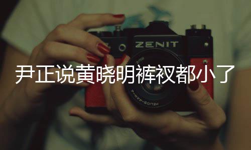 尹正晓明晓明都小了吧 黄斤了裤衩说黄瘦了