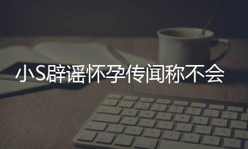 应大辟谣小S传闻称不怀孕会再 回S近况生第四胎