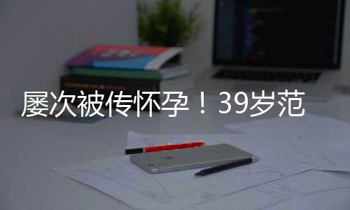 被传冰再辟谣诋毁屡次怀孕我范冰9岁是谁在