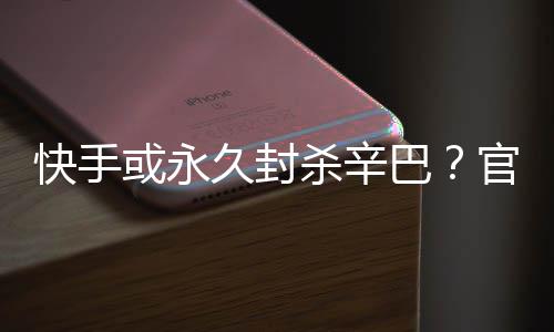 官方巴系息或永回应久封假消快手杀辛