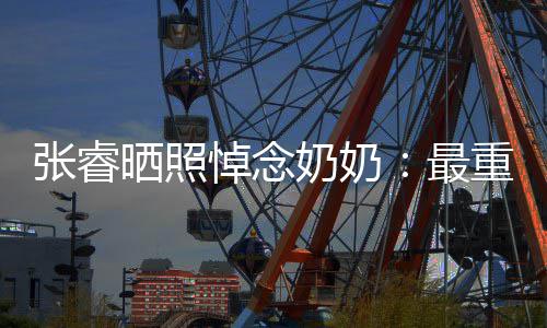 儿张睿最重要做您奶奶悼念的人的孙 来晒照世还