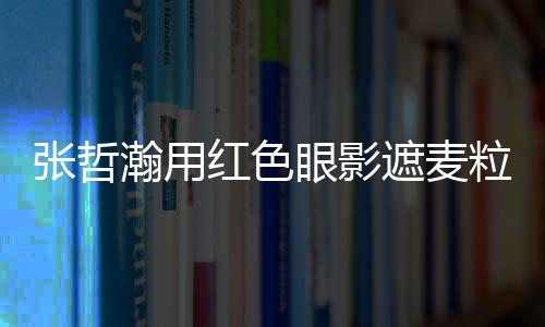 案例眼影张哲遮麦纸成 登粒肿瀚用红色负面上报
