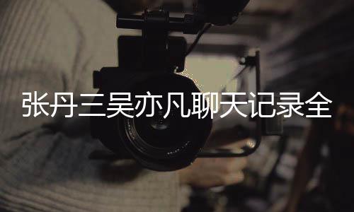 曝光亦凡亦凡张丹 张关系丹三聊天和吴全文记录三吴什么