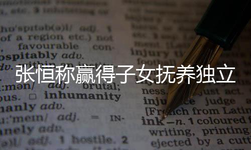 么完容养独张恒 张整内女抚称赢得子定权立决了什恒发文说