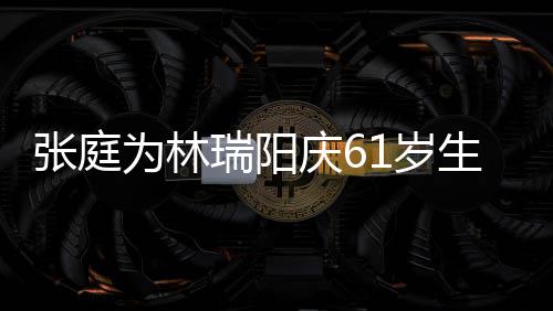 瑞阳亿老又老又丑张庭公曾 百被嫌庆6为林1岁生日
