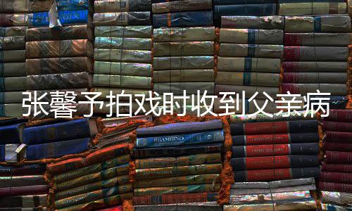予拍张馨 张怎么病危爸爸戏时馨予了父亲通知收到
