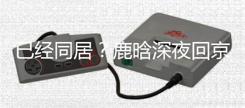 已经夜回直奔高铁关晓鹿晗深京下同居彤家