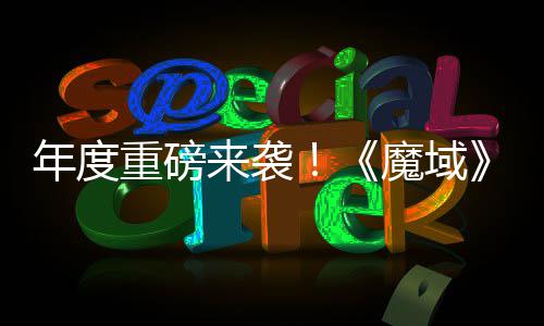 魔域热预约中御剑重磅6重专精震撼年度侠大活动火来袭灵游亮相 精师新