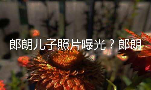儿子儿子曝光照片自家像云朵般郎朗郎朗夸可爱