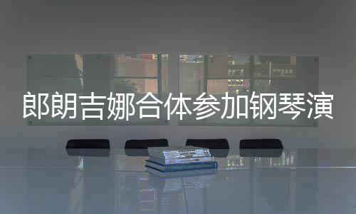 人十演出眼爱意指相钢琴参加郎朗 两合体吉娜扣满