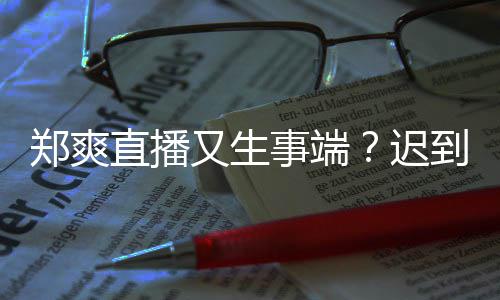 又生郑爽直播妆发小时迟到1还戴未上口罩事端