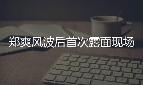 面现片 郑爽现身次露场图录制后首风波界喜剧王跨