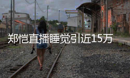 容不引近郑恺直播观看变 醒型妆来发万人睡觉