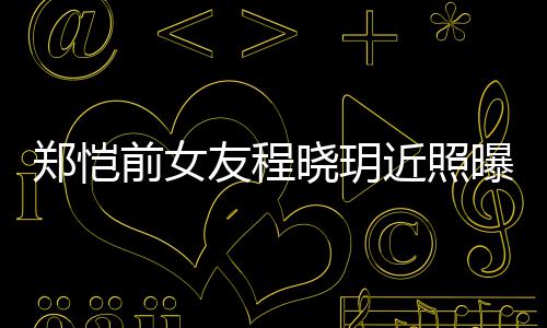 曝光友程 引友热议郑恺晓玥前女起网近照