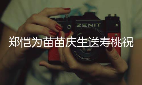 苗庆睦郑恺祝福桌气亲同为苗方母氛十分和生送寿桃 双