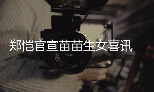 苗苗苗苗郑恺 郑官宣喜讯的结婚恺和生女什么时候