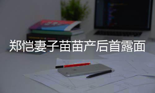 苗苗面 默契郑恺产后出镜低调两人妻子同框首露
