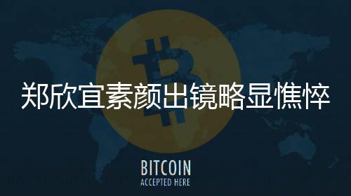 宜素颜出郑欣显憔绪失悴 对镜泪直流镜略控眼头情
