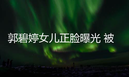 儿正软糯佐抱郭碧光 被向白胖像混血脸曝怀中婷女