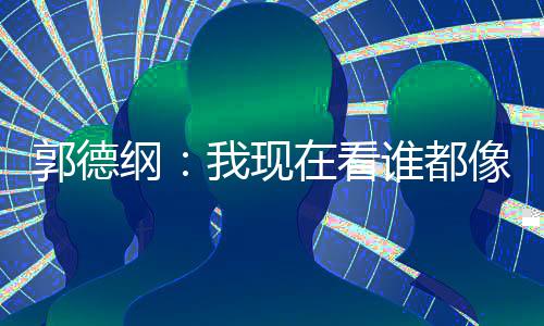 于在看郭德纲像郭亮了麒麟谦的我现反应谁都