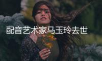配音艺术家马玉玲去世 享年91岁