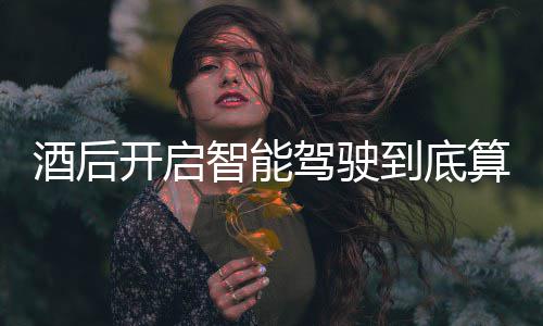 明确智能到底回应发表酒后驾驶驾交警开启算不算酒